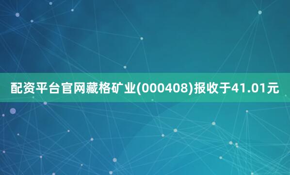 配资平台官网藏格矿业(000408)报收于41.01元