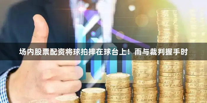 场内股票配资将球拍摔在球台上！而与裁判握手时