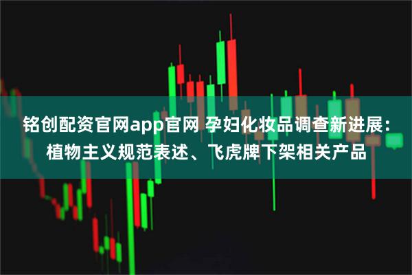 铭创配资官网app官网 孕妇化妆品调查新进展:植物主义规范表述、飞虎牌下架相关产品
