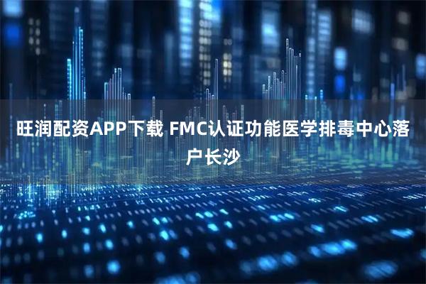 旺润配资APP下载 FMC认证功能医学排毒中心落户长沙