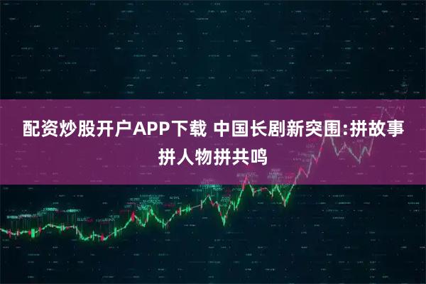 配资炒股开户APP下载 中国长剧新突围:拼故事拼人物拼共鸣
