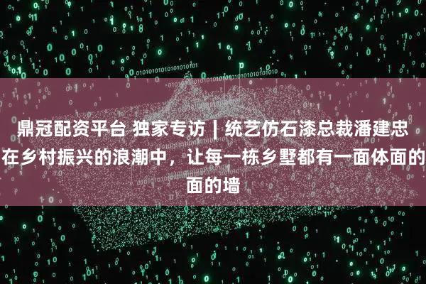 鼎冠配资平台 独家专访∣统艺仿石漆总裁潘建忠：在乡村振兴的浪潮中，让每一栋乡墅都有一面体面的墙