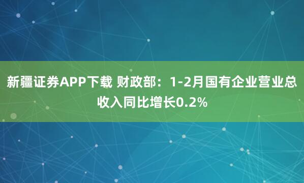 新疆证券APP下载 财政部：1-2月国有企业营业总收入同比增长0.2%