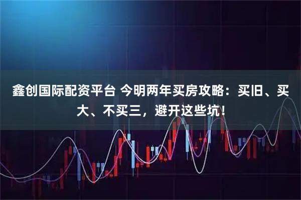 鑫创国际配资平台 今明两年买房攻略：买旧、买大、不买三，避开这些坑！