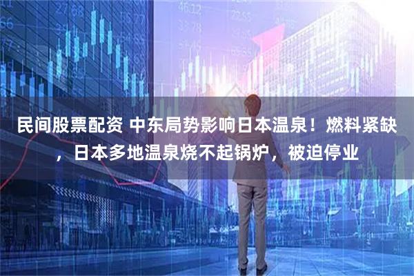 民间股票配资 中东局势影响日本温泉！燃料紧缺，日本多地温泉烧不起锅炉，被迫停业