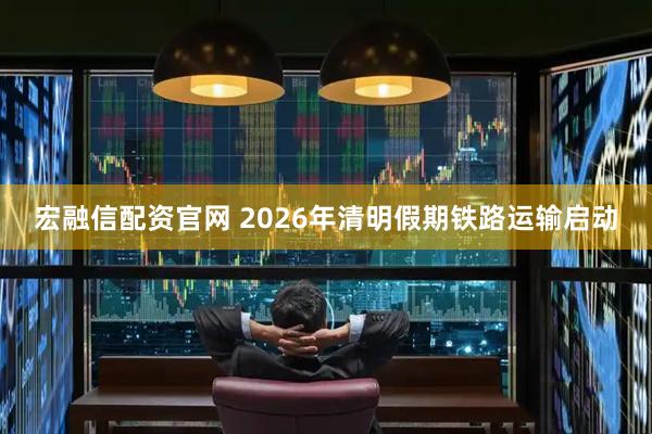 宏融信配资官网 2026年清明假期铁路运输启动