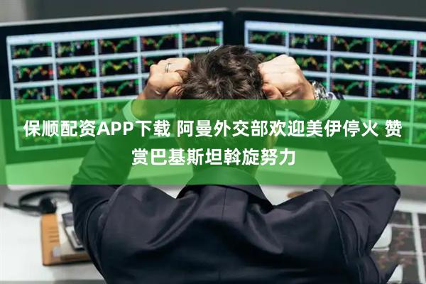 保顺配资APP下载 阿曼外交部欢迎美伊停火 赞赏巴基斯坦斡旋努力