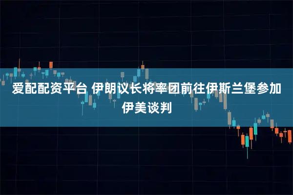 爱配配资平台 伊朗议长将率团前往伊斯兰堡参加伊美谈判