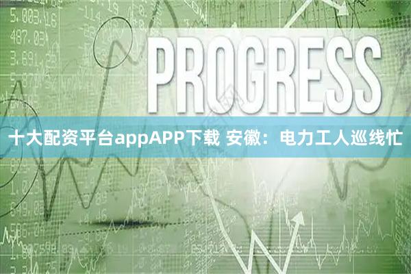 十大配资平台appAPP下载 安徽：电力工人巡线忙