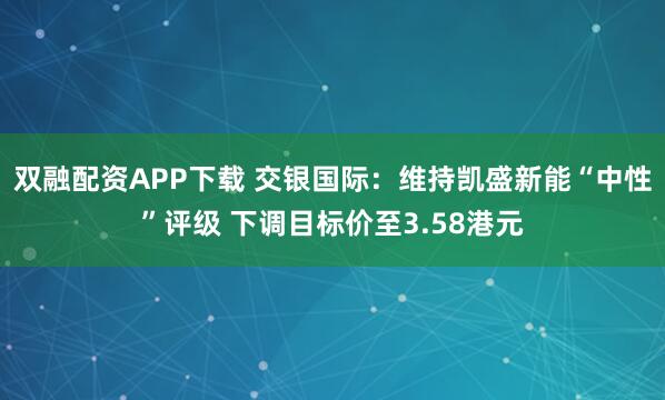 双融配资APP下载 交银国际：维持凯盛新能“中性”评级 下调目标价至3.58港元