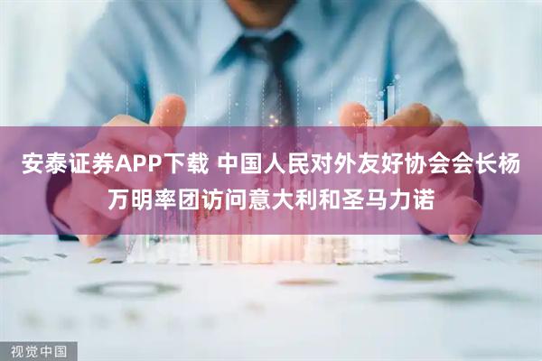 安泰证券APP下载 中国人民对外友好协会会长杨万明率团访问意大利和圣马力诺