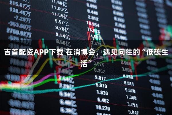 吉首配资APP下载 在消博会，遇见向往的“低碳生活”