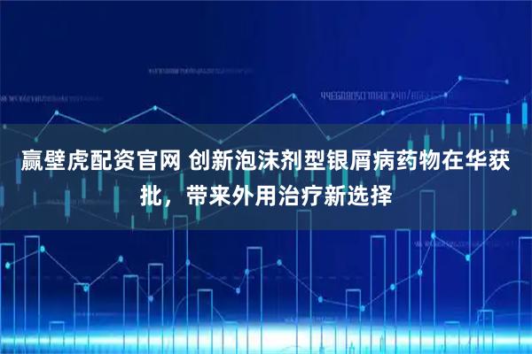 赢壁虎配资官网 创新泡沫剂型银屑病药物在华获批，带来外用治疗新选择