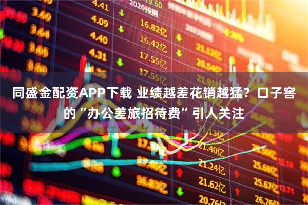 同盛金配资APP下载 业绩越差花销越猛？口子窖的“办公差旅招待费”引人关注