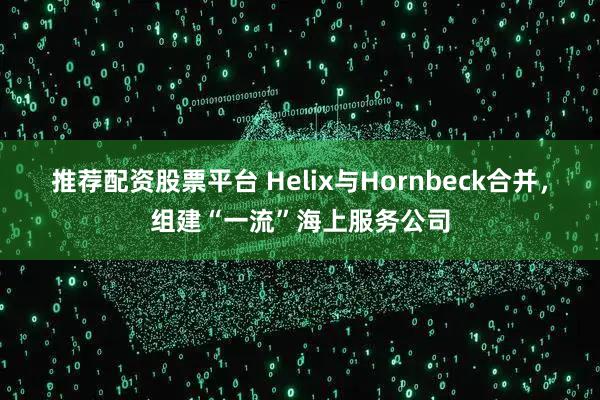 推荐配资股票平台 Helix与Hornbeck合并，组建“一流”海上服务公司