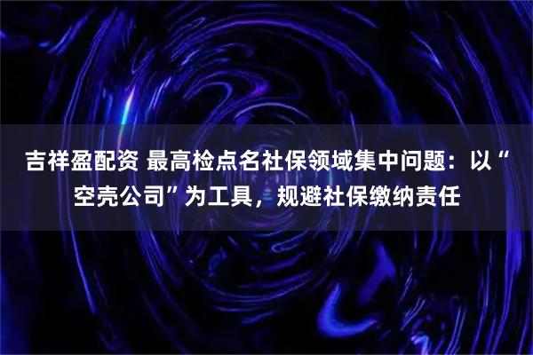 吉祥盈配资 最高检点名社保领域集中问题：以“空壳公司”为工具，规避社保缴纳责任
