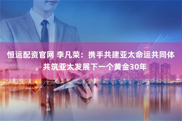 恒运配资官网 李凡荣:携手共建亚太命运共同体,共筑亚太发展下一个黄金30年