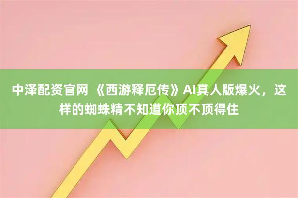 中泽配资官网 《西游释厄传》AI真人版爆火,这样的蜘蛛精不知道你顶不顶得住