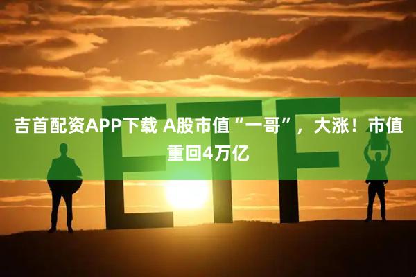 吉首配资APP下载 A股市值“一哥”，大涨！市值重回4万亿