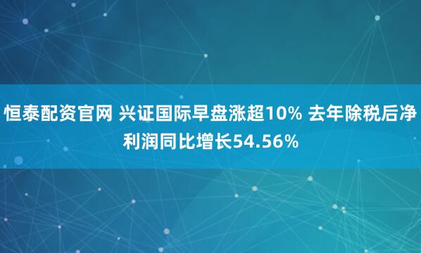 恒泰配资官网 兴证国际早盘涨超10% 去年除税后净利润同比增长54.56%
