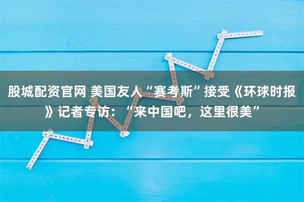 股城配资官网 美国友人“赛考斯”接受《环球时报》记者专访：“来中国吧，这里很美”
